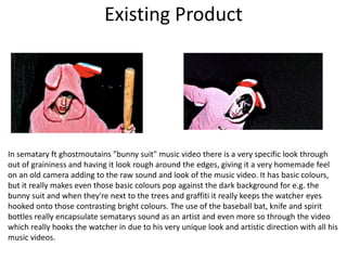 Existing Product
In sematary ft ghostmoutains "bunny suit" music video there is a very specific look through
out of graininess and having it look rough around the edges, giving it a very homemade feel
on an old camera adding to the raw sound and look of the music video. It has basic colours,
but it really makes even those basic colours pop against the dark background for e.g. the
bunny suit and when they're next to the trees and graffiti it really keeps the watcher eyes
hooked onto those contrasting bright colours. The use of the baseball bat, knife and spirit
bottles really encapsulate sematarys sound as an artist and even more so through the video
which really hooks the watcher in due to his very unique look and artistic direction with all his
music videos.
 