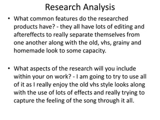 Research Analysis
• What common features do the researched
products have? - they all have lots of editing and
aftereffects to really separate themselves from
one another along with the old, vhs, grainy and
homemade look to some capacity.
• What aspects of the research will you include
within your on work? - I am going to try to use all
of it as I really enjoy the old vhs style looks along
with the use of lots of effects and really trying to
capture the feeling of the song through it all.
 