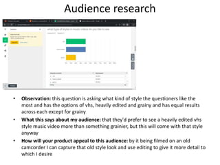 Audience research
• Observation: this question is asking what kind of style the questioners like the
most and has the options of vhs, heavily edited and grainy and has equal results
across each except for grainy
• What this says about my audience: that they'd prefer to see a heavily edited vhs
style music video more than something grainier, but this will come with that style
anyway
• How will your product appeal to this audience: by it being filmed on an old
camcorder I can capture that old style look and use editing to give it more detail to
which I desire
 