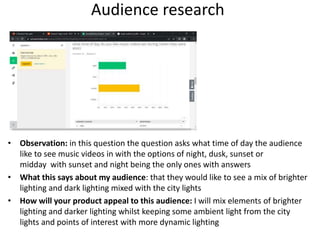 Audience research
• Observation: in this question the question asks what time of day the audience
like to see music videos in with the options of night, dusk, sunset or
midday with sunset and night being the only ones with answers
• What this says about my audience: that they would like to see a mix of brighter
lighting and dark lighting mixed with the city lights
• How will your product appeal to this audience: I will mix elements of brighter
lighting and darker lighting whilst keeping some ambient light from the city
lights and points of interest with more dynamic lighting
 