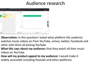 Audience research
Observation: in this question I asked what platform the audience
watches music videos on from YouTube, vimeo, twitter, Facebook and
other with them all picking YouTube
What this says about my audience: that they watch all their music
videos on YouTube
How will my product appeal to my audience: I would make it
widely accessible including Youtube and other platforms
 
