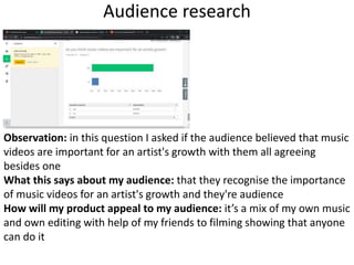 Audience research
Observation: in this question I asked if the audience believed that music
videos are important for an artist's growth with them all agreeing
besides one
What this says about my audience: that they recognise the importance
of music videos for an artist's growth and they're audience
How will my product appeal to my audience: it’s a mix of my own music
and own editing with help of my friends to filming showing that anyone
can do it
 