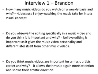 Interview 1 – Brandon
• How many music videos do you watch on a weekly basis and
why? – 4, because I enjoy watching the music take for into a
visual concept
• Do you observe the editing specifically in a music video and
do you think it Is important and why? - believe editing is
important as it gives the music video personality and
differentiates itself from other music videos.
• Do you think music videos are important for a music artists
career and why? – it allows their music o gain more attention
and shows their artistic direction.
 