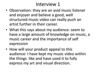 Interview 1
• Observation: they are an avid music listener
and enjoyer and believe a good, well
structured music video can really push an
artist further in their career.
• What this says about my audience: seem to
have a large amount of knowledge on music, a
music career and the importance of self
expression
• How will your product appeal to this
audience: I have kept my music video within
the things like and have used it to fully
express my art and visual direction.
 