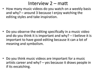 Interview 2 – matt
• How many music videos do you watch on a weekly basis
and why? – around 3 because I enjoy watching the
editing styles and take inspiration.
• Do you observe the editing specifically in a music video
and do you think it is important and why? – I believe it is
important to have good editing because it can a lot of
meaning and symbolism.
• Do you think music videos are important for a music
artists career and why? – yes because it draws people in
if its eecatching.
 
