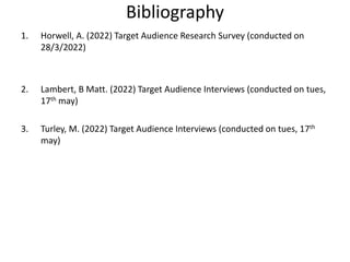 Bibliography
1. Horwell, A. (2022) Target Audience Research Survey (conducted on
28/3/2022)
2. Lambert, B Matt. (2022) Target Audience Interviews (conducted on tues,
17th may)
3. Turley, M. (2022) Target Audience Interviews (conducted on tues, 17th
may)
 
