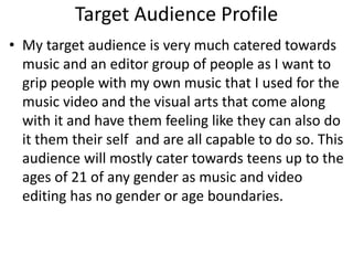 Target Audience Profile
• My target audience is very much catered towards
music and an editor group of people as I want to
grip people with my own music that I used for the
music video and the visual arts that come along
with it and have them feeling like they can also do
it them their self and are all capable to do so. This
audience will mostly cater towards teens up to the
ages of 21 of any gender as music and video
editing has no gender or age boundaries.
 