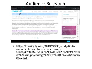 Audience Research
• https://musically.com/2019/10/30/study-finds-
music-still-rocks-for-us-tweens-and-
teens/#:~:text=Overall%2C%2082%25%20of%20tee
ns%20said,percentage%20was%2047%25%20for%2
0tweens.
 