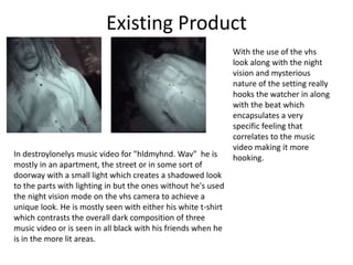 Existing Product
In destroylonelys music video for "hldmyhnd. Wav" he is
mostly in an apartment, the street or in some sort of
doorway with a small light which creates a shadowed look
to the parts with lighting in but the ones without he's used
the night vision mode on the vhs camera to achieve a
unique look. He is mostly seen with either his white t-shirt
which contrasts the overall dark composition of three
music video or is seen in all black with his friends when he
is in the more lit areas.
With the use of the vhs
look along with the night
vision and mysterious
nature of the setting really
hooks the watcher in along
with the beat which
encapsulates a very
specific feeling that
correlates to the music
video making it more
hooking.
 