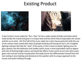 Existing Product
In ken Carson's music video for "Run + Ran" he has a wide variety of looks and styles which
really breaks the mould and gives it a unique look and feel which fully encapsulates the viewer
and ken as an artist. the first half of the music video has a teen house party feel with the use
of vhs camera shots mixed with shots of people drinking and having fun but is all in brighter
lighting making it feel like the "start" of the party. It then moves to darker lighting once he
goes upstairs into the bathroom and smokes which cause a more psychedelic look to appear
with lots of flashing bright colours and liquid like effects it also seems to turn the other party
goers into monster and by incorporation this body horror ken differentiates himself from the
rest making it very hooking and attractive to the watcher with its unique approach to the
visuals and switch halfway through.
 