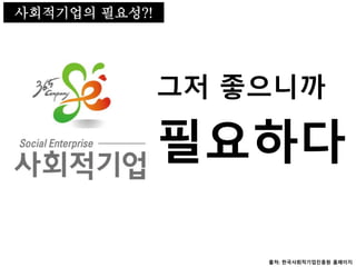 사회적기업의 필요성
필요하다
그저 좋으니까
사회적기업의 필요성?!
출처: 한국사회적기업진흥원 홈페이지
 