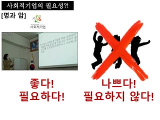 [명과 암]
사회적기업의 필요성?!
좋다!
필요하다!
나쁘다!
필요하지 않다!
 