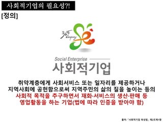 사회적기업의 필요성
[정의]
취약계층에게 사회서비스 또는 일자리를 제공하거나
지역사회에 공헌함으로써 지역주민의 삶의 질을 높이는 등의
사회적 목적을 추구하면서 재화·서비스의 생산·판매 등
영업활동을 하는 기업(법에 따라 인증을 받아야 함)
출처: 「사회적기업 육성법」 제2조제1항
사회적기업의 필요성?!
 