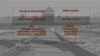 UM FILME DE: STEVEN SPILBERG CENÁRIO: CRACÓVIA
IMAGEM: AMBILIN ENTERTAINMENT SOM: JOHN WILLIAMS
COM:
LIAM NEESON | BEN KINGSLEY
RALPH FIENNES | CAROLINE GOODALL
JONATHAN SAGALL | EMBETH DAVIDTZ
PRODUÇÃO:
STEVEN SPIELBERG
GERALD R. MOLEN
BRANKO LUSTIG
PAÍS: EUA LÍNGUA: INGLÊS DURAÇÃO: 3H 15 MIN
 