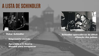 A LISTA DE SCHINDLER
• Oskar Schindler
• Empresário alemão
• Aproveita a II Guerra
Mundial para enriquecer
• Schindler apercebe-se da difícil
situação dos judeus
 