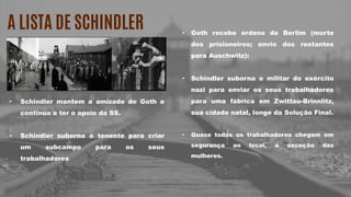 A LISTA DE SCHINDLER
• Schindler mantem a amizade de Goth e
continua a ter o apoio da SS.
• Schindler suborna o tenente para criar
um subcampo para os seus
trabalhadores
• Goth recebe ordens de Berlim (morte
dos prisioneiros; envio dos restantes
para Auschwitz):
• Schindler suborna o militar do exército
nazi para enviar os seus trabalhadores
para uma fábrica em Zwittau-Brinnlitz,
sua cidade natal, longe da Solução Final.
• Quase todos os trabalhadores chegam em
segurança ao local, à exceção das
mulheres.
 