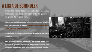 A LISTA DE SCHINDLER
• Schindler reúne todos os trabalhadores para
discursar e se despedir, após o fim da guerra e
da perda do regime nazi.
• Os seus trabalhadores oferecem-lhe um anel e
um cartão com a frase: "Aquele que salva uma
vida salva o mundo inteiro”
• Schindler e a esposa deixam a fábrica durante
a noite.
• Os trabalhadores dormem do outro lado do
portão e quando acordam deparam-se com um
soldado vermelho que lhes diz que estão livres.
 