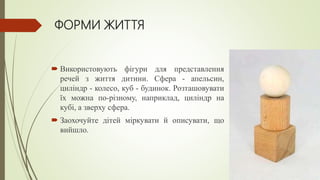 ФОРМИ ЖИТТЯ
 Використовують фігури для представлення
речей з життя дитини. Сфера - апельсин,
циліндр - колесо, куб - будинок. Розташовувати
їх можна по-різному, наприклад, циліндр на
кубі, а зверху сфера.
 Заохочуйте дітей міркувати й описувати, що
вийшло.
 