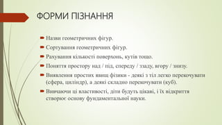 ФОРМИ ПІЗНАННЯ
 Назви геометричних фігур.
 Сортування геометричних фігур.
 Рахування кількості поверхонь, кутів тощо.
 Поняття простору над / під, спереду / ззаду, вгору / знизу.
 Виявлення простих явищ фізики - деякі з тіл легко перекочувати
(сфера, циліндр), а деякі складно перекочувати (куб).
 Вивчаючи ці властивості, діти будуть цікаві, і їх відкриття
створює основу фундаментальної науки.
 