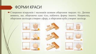 ФОРМИ КРАСИ
 Створення візерунків і малюнків шляхом обертання твердих тіл. Дитина
виявить, що, обертаючи одне тіло, побачить форму іншого. Наприклад,
обертання циліндра створює сферу, а обертання куба утворює циліндр.
 