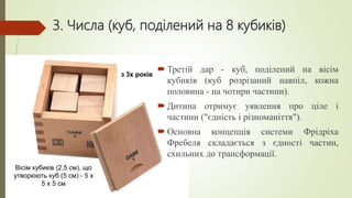3. Числа (куб, поділений на 8 кубиків)
 Третій дар - куб, поділений на вісім
кубиків (куб розрізаний навпіл, кожна
половина - на чотири частини).
 Дитина отримує уявлення про ціле і
частини ("єдність і різноманіття").
 Основна концепція системи Фрідріха
Фребеля складається з єдності частин,
схильних до трансформації.
Вісім кубиків (2,5 см), що
утворюють куб (5 см) - 5 x
5 x 5 см
з 3х років
 