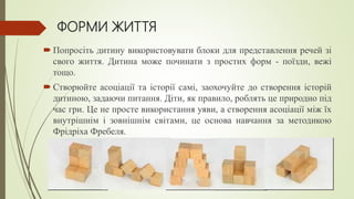 ФОРМИ ЖИТТЯ
 Попросіть дитину використовувати блоки для представлення речей зі
свого життя. Дитина може починати з простих форм - поїзди, вежі
тощо.
 Створюйте асоціації та історії самі, заохочуйте до створення історій
дитиною, задаючи питання. Діти, як правило, роблять це природно під
час гри. Це не просте використання уяви, а створення асоціації між їх
внутрішнім і зовнішнім світами, це основа навчання за методикою
Фрідріха Фребеля.
 