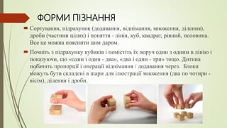 ФОРМИ ПІЗНАННЯ
 Сортування, підрахунок (додавання, віднімання, множення, ділення),
дроби (частини цілих) і поняття - лінія, куб, квадрат, рівний, половина.
Все це можна пояснити цим даром.
 Почніть з підрахунку кубиків і помістіть їх поруч один з одним в лінію і
показуючи, що «один і один - два», «два і один - три» тощо. Дитина
побачить пропорції і операції віднімання / додавання через. Блоки
можуть бути складені в шари для ілюстрації множення (два по чотири -
вісім), ділення і дроби.
 
