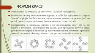 ФОРМИ КРАСИ
 Форми краси по Фребелю це симетричні малюнки та візерунки.
 Заохочуйте дитину змінювати конструкцію з кубів без руйнування і споруди
"з нуля". Фрідріх Фребель вважав, що це навчить дитину створювати ідеї, так
як цей процес сприяє логічному і впорядкованого розвитку ідей.
 Спостерігайте за винаходом дитини, а не «розповідайте» йому про те, що
робити з кубиками. Використовуйте блоки, щоб пробудити почуття краси,
формуючи симетричні малюнки. Ці конструкції повинні втілювати принципи
симетрії, пропорції, балансу, міцності центру, циклічності і простоти.
 