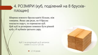 4. РОЗМІРИ (куб, поділений на 8 брусків-
площин)
Ширина кожного бруска вдвічі більше, ніж
товщина. Якщо два ряди, по 4 бруска
покласти поруч, то отримаємо куб.
Цей куб за розмірами повинен бути рівний
кубу з 8 кубиків третього дару.
Куб 5 см розділений на 8 цеглинок
кожен 5 х 2,5 х 1,25 см.
 з 3-4 років
 