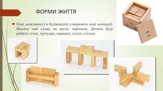 ФОРМИ ЖИТТЯ
 Нові можливості в будівництві створюють нові асоціації.
Введіть такі слова, як цегла, черепиця. Дитина буде
робити стіни, тротуари, паркани, столи, стільці.
 