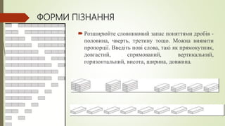 ФОРМИ ПІЗНАННЯ
 Розширюйте словниковий запас поняттями дробів -
половина, чверть, третину тощо. Можна виявити
пропорції. Введіть нові слова, такі як прямокутник,
довгастий, спрямований, вертикальний,
горизонтальний, висота, ширина, довжина.
 