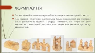 ФОРМИ ЖИТТЯ
 Дитина знову буде використовувати блоки для представлення речей з життя.
 Нові частини - трикутники відкриють ще більше можливостей для створення
більш реалістичних будівель і споруд. Пам'ятайте, що історії так само
важливі, як і конструкції, оскільки вони дадуть вам уявлення про логіку
думок дитини.
 