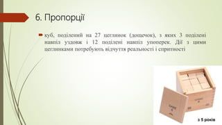 6. Пропорції
 куб, поділений на 27 цеглинок (дощечок), з яких 3 поділені
навпіл уздовж і 12 поділені навпіл упоперек. Дії з цими
цеглинками потребують відчуття реальності і спритності
з 5 років
 