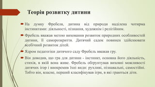 Теорія розвитку дитини
 На думку Фребеля, дитина від природи наділена чотирма
інстинктами: діяльності, пізнання, художнім і релігійним.
 Фребель вважав метою виховання розвиток природних особливостей
дитини, її саморозкриття. Дитячий садок повинен здійснювати
всебічний розвиток дітей.
 Ядром педагогіки дитячого саду Фребель вважав гру.
 Він доводив, що гра для дитини - інстинкт, основна його діяльність,
стихія, в якій вона живе. Фребель обґрунтував виховні можливості
дитячих ігор і виокремив їхні види: рухливі, пізнавальні, самостійні.
Тобто він, власне, перший класифікував ігри, в які граються діти.
 