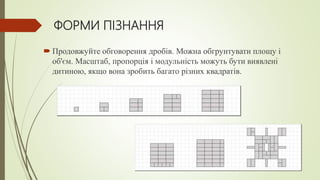 ФОРМИ ПІЗНАННЯ
 Продовжуйте обговорення дробів. Можна обгрунтувати площу і
об'єм. Масштаб, пропорція і модульність можуть бути виявлені
дитиною, якщо вона зробить багато різних квадратів.
 