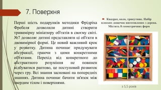 7. Поверхня
 Квадрат, коло, трикутник. Набір
плоских дощечок виготовлених з дерева.
Містить 8 геометричних форм
з 5,5 років
Перші шість подарунків методики Фрідріха
Фребеля дозволили дитині створити
тривимірну мініатюру об'єктів в своєму світі.
№7 дозволяє дитині представляти ці об'єкти в
двовимірної формі. Це новий важливий крок
у розвитку. Дитина починає придумувати
абстракції, граючи з цими конкретними
об'єктами. Перехід від конкретного до
абстрактного розуміння не повинен
відбуватися раптово, це поступовий розвиток
через гру. Всі знання засновані на попередніх
знаннях. Дитина починає бачити зв'язок між
твердим тілом і поверхнями.
 