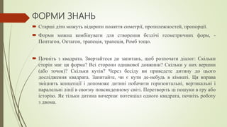 ФОРМИ ЗНАНЬ
 Старші діти можуть відкрити поняття симетрії, протилежностей, пропорції.
 Форми можна комбінувати для створення безлічі геометричних форм, -
Пентагон, Октагон, трапеція, трапеція, Ромб тощо.
 Почніть з квадрата. Звертайтеся до запитань, щоб розпочати діалог: Скільки
сторін має ця форма? Всі сторони однакової довжини? Скільки у них вершин
(або точок)? Скільки кутів? Через бесіду ви приведете дитину до цього
дослідження квадрата. Запитайте, чи є кути де-небудь в кімнаті. Ця вправа
зміцнить концепції і допоможе дитині побачити горизонтальні, вертикальні і
паралельні лінії в своєму повсякденному світі. Перетворіть ці пошуки в гру або
історію. Як тільки дитина вичерпає потенціал одного квадрата, почніть роботу
з двома.
 