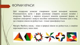 ФОРМИ КРАСИ
Цей подарунок дозволяє створювати чудові кольорові малюнки.
Різноманітність кутів і форм допоможе створити складні мозаїки і
візерунки. Зроблені з парного кількості шматків однакової форми, ці
творіння симетричні і можуть постійно змінюватися. Основна ідея в тому,
що створене ніколи не руйнується - тільки трансформується.
Фрідріх Фребель писав, - ніщо в природі ніколи не руйнується, а скоріше
перетворюється у щось інше.
 