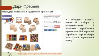 Дари Фребеля
https://iqgra.com.ua/igrovoj-nabor-mdi-dari-frebelja-d056/
У комплект входять
навчальні набори з
різноманітними і
цікавими дерев'яними
іграшками. Всі дерев'яні
коробочки -органайзери
мають свій порядковий
номер.
 