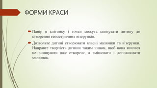 ФОРМИ КРАСИ
 Папір в клітинку і точки можуть спонукати дитину до
створення геометричних візерунків.
 Дозвольте дитині створювати власні малюнки та візерунки.
Направте творчість дитини таким чином, щоб вона вчилася
не знищувати вже створене, а змінювати і доповнювати
малюнок.
 