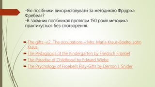 -Які посібники використовувати за методикою Фрідріха
Фребеля?
-В західних посібниках протягом 150 років методика
практикується без спотворення.
 The gifts.-v.2. The occupations – Mrs. Maria Kraus-Boelte, John
Kraus
 The Pedagogics of the Kindergarten by Friedrich Froebel
 The Paradise of Childhood by Edward Wiebe
 The Psychology of Froebel's Play-Gifts by Denton J. Snider
 