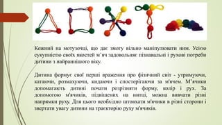 Кожний на мотузочці, що дає змогу вільно маніпулювати ним. Усією
сукупністю своїх якостей мʼяч задовольняє пізнавальні і рухові потреби
дитини з найраннішого віку.
Дитина формує свої перші враження про фізичний світ - утримуючи,
катаючи, розмахуючи, кидаючи і спостерігаючи за м'ячем. М’ячики
допомагають дитині почати розрізняти форму, колір і рух. За
допомогою м'ячиків, підвішених на нитці, можна вивчати різні
напрямки руху. Для цього необхідно штовхати м'ячики в різні сторони і
звертати увагу дитини на траєкторію руху м'ячиків.
 