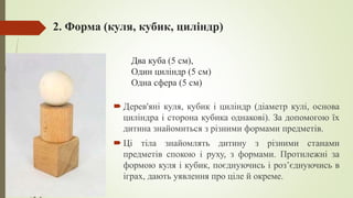2. Форма (куля, кубик, циліндр)
 Дерев'яні куля, кубик і циліндр (діаметр кулі, основа
циліндра і сторона кубика однакові). За допомогою їх
дитина знайомиться з різними формами предметів.
 Ці тіла знайомлять дитину з різними станами
предметів спокою і руху, з формами. Протилежні за
формою куля і кубик, поєднуючись і розʼєднуючись в
іграх, дають уявлення про ціле й окреме.
Два куба (5 см),
Один циліндр (5 см)
Одна сфера (5 см)
 