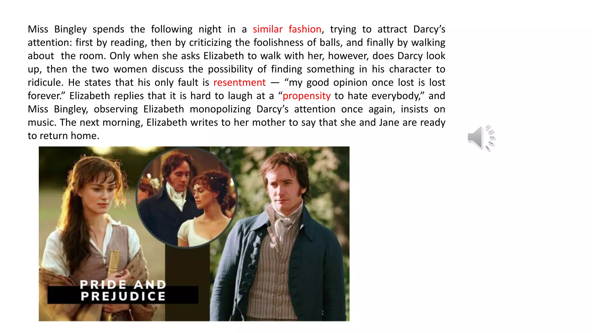 Miss Bingley spends the following night in a similar fashion, trying to attract Darcy’s
attention: first by reading, then by criticizing the foolishness of balls, and finally by walking
about the room. Only when she asks Elizabeth to walk with her, however, does Darcy look
up, then the two women discuss the possibility of finding something in his character to
ridicule. He states that his only fault is resentment — “my good opinion once lost is lost
forever.” Elizabeth replies that it is hard to laugh at a “propensity to hate everybody,” and
Miss Bingley, observing Elizabeth monopolizing Darcy’s attention once again, insists on
music. The next morning, Elizabeth writes to her mother to say that she and Jane are ready
to return home.
 