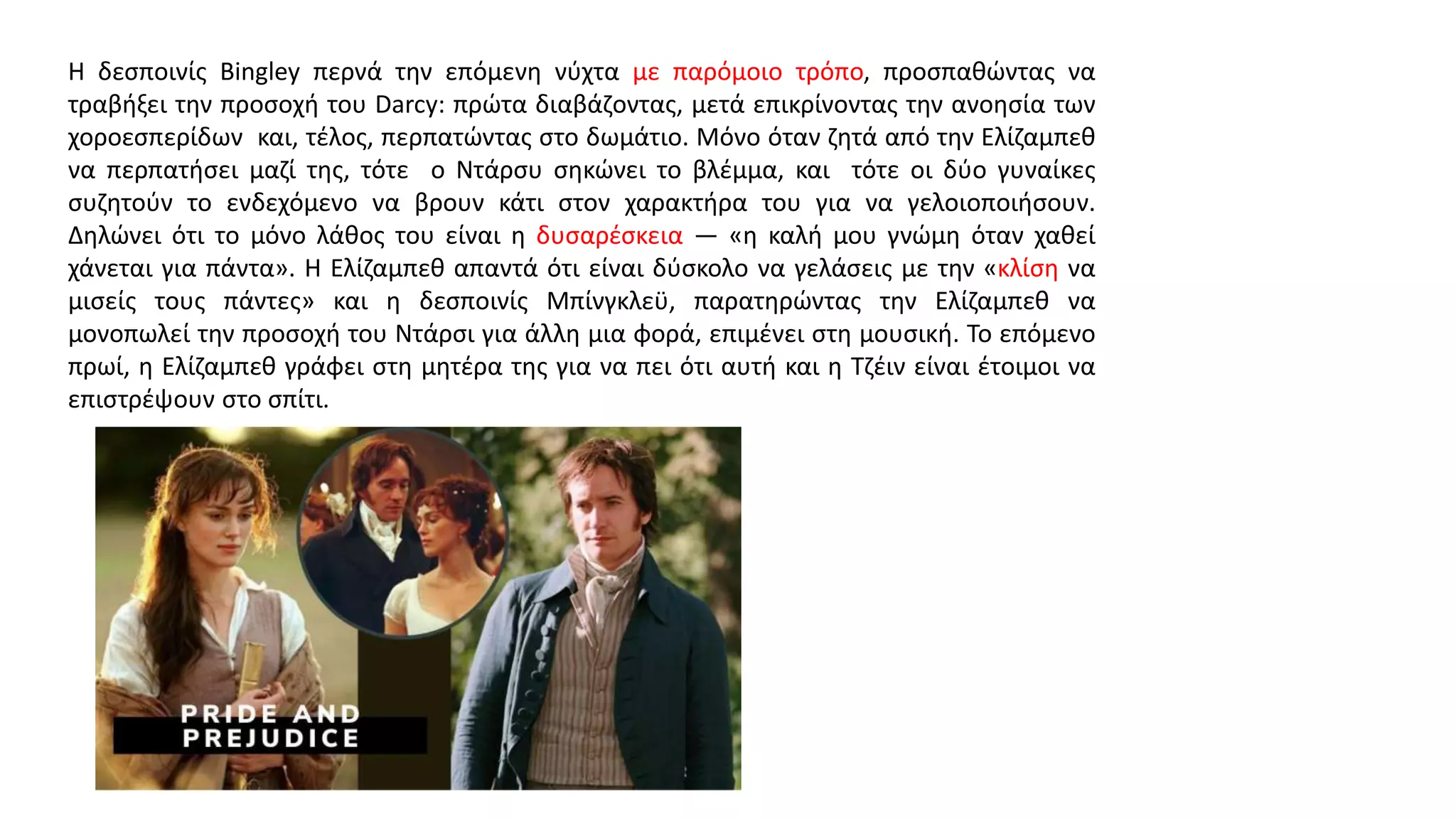 Η δεσποινίς Bingley περνά την επόμενη νύχτα με παρόμοιο τρόπο, προσπαθώντας να
τραβήξει την προσοχή του Darcy: πρώτα διαβάζοντας, μετά επικρίνοντας την ανοησία των
χοροεσπερίδων και, τέλος, περπατώντας στο δωμάτιο. Μόνο όταν ζητά από την Ελίζαμπεθ
να περπατήσει μαζί της, τότε ο Ντάρσυ σηκώνει το βλέμμα, και τότε οι δύο γυναίκες
συζητούν το ενδεχόμενο να βρουν κάτι στον χαρακτήρα του για να γελοιοποιήσουν.
Δηλώνει ότι το μόνο λάθος του είναι η δυσαρέσκεια — «η καλή μου γνώμη όταν χαθεί
χάνεται για πάντα». Η Ελίζαμπεθ απαντά ότι είναι δύσκολο να γελάσεις με την «κλίση να
μισείς τους πάντες» και η δεσποινίς Μπίνγκλεϋ, παρατηρώντας την Ελίζαμπεθ να
μονοπωλεί την προσοχή του Ντάρσι για άλλη μια φορά, επιμένει στη μουσική. Το επόμενο
πρωί, η Ελίζαμπεθ γράφει στη μητέρα της για να πει ότι αυτή και η Τζέιν είναι έτοιμοι να
επιστρέψουν στο σπίτι.
 