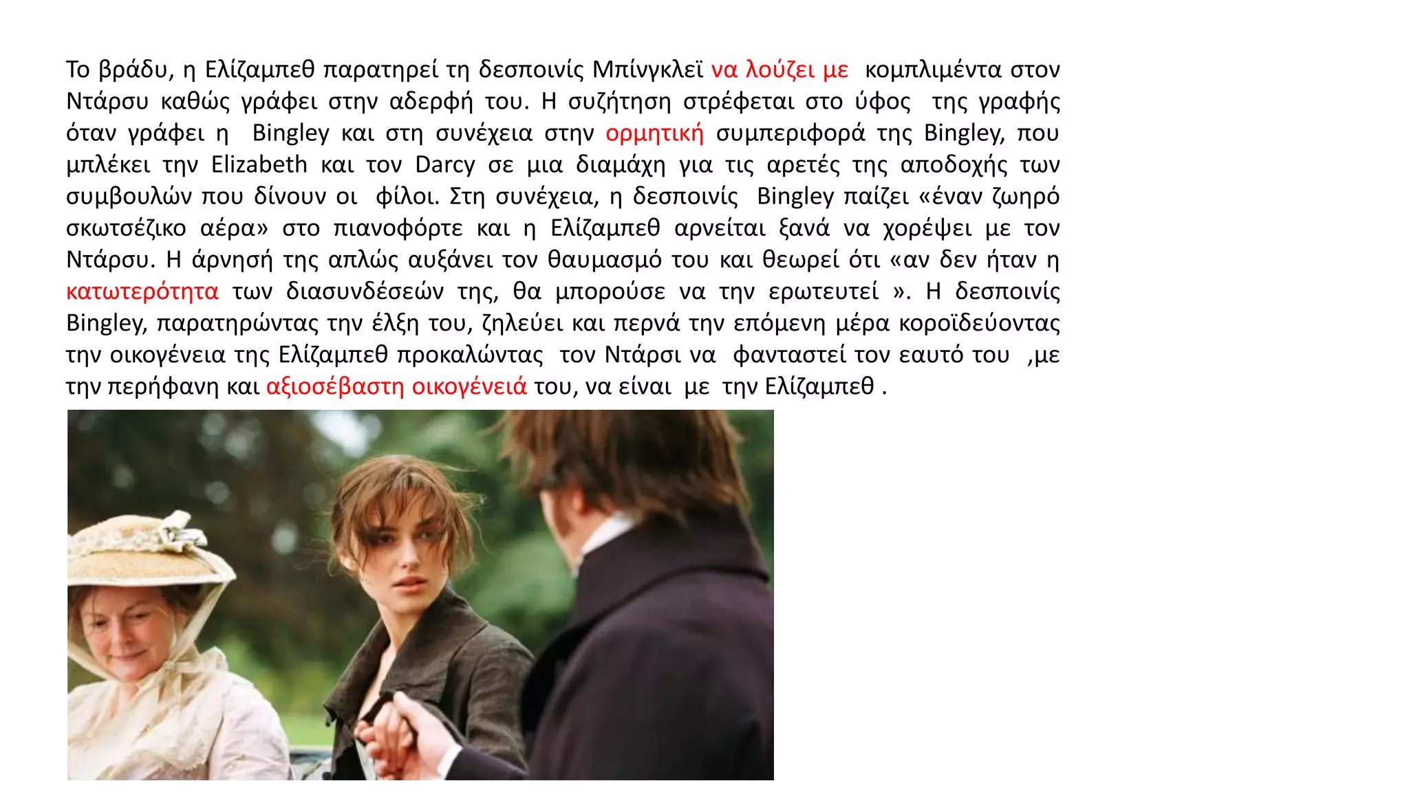 Το βράδυ, η Ελίζαμπεθ παρατηρεί τη δεσποινίς Μπίνγκλεϊ να λούζει με κομπλιμέντα στον
Ντάρσυ καθώς γράφει στην αδερφή του. Η συζήτηση στρέφεται στο ύφος της γραφής
όταν γράφει η Bingley και στη συνέχεια στην ορμητική συμπεριφορά της Bingley, που
μπλέκει την Elizabeth και τον Darcy σε μια διαμάχη για τις αρετές της αποδοχής των
συμβουλών που δίνουν οι φίλοι. Στη συνέχεια, η δεσποινίς Bingley παίζει «έναν ζωηρό
σκωτσέζικο αέρα» στο πιανοφόρτε και η Ελίζαμπεθ αρνείται ξανά να χορέψει με τον
Ντάρσυ. Η άρνησή της απλώς αυξάνει τον θαυμασμό του και θεωρεί ότι «αν δεν ήταν η
κατωτερότητα των διασυνδέσεών της, θα μπορούσε να την ερωτευτεί ». Η δεσποινίς
Bingley, παρατηρώντας την έλξη του, ζηλεύει και περνά την επόμενη μέρα κοροϊδεύοντας
την οικογένεια της Ελίζαμπεθ προκαλώντας τον Ντάρσι να φανταστεί τον εαυτό του ,με
την περήφανη και αξιοσέβαστη οικογένειά του, να είναι με την Ελίζαμπεθ .
 