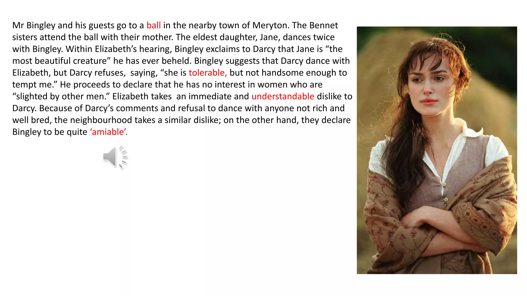 Mr Bingley and his guests go to a ball in the nearby town of Meryton. The Bennet
sisters attend the ball with their mother. The eldest daughter, Jane, dances twice
with Bingley. Within Elizabeth’s hearing, Bingley exclaims to Darcy that Jane is “the
most beautiful creature” he has ever beheld. Bingley suggests that Darcy dance with
Elizabeth, but Darcy refuses, saying, “she is tolerable, but not handsome enough to
tempt me.” He proceeds to declare that he has no interest in women who are
“slighted by other men.” Elizabeth takes an immediate and understandable dislike to
Darcy. Because of Darcy’s comments and refusal to dance with anyone not rich and
well bred, the neighbourhood takes a similar dislike; on the other hand, they declare
Bingley to be quite ‘amiable’.
 