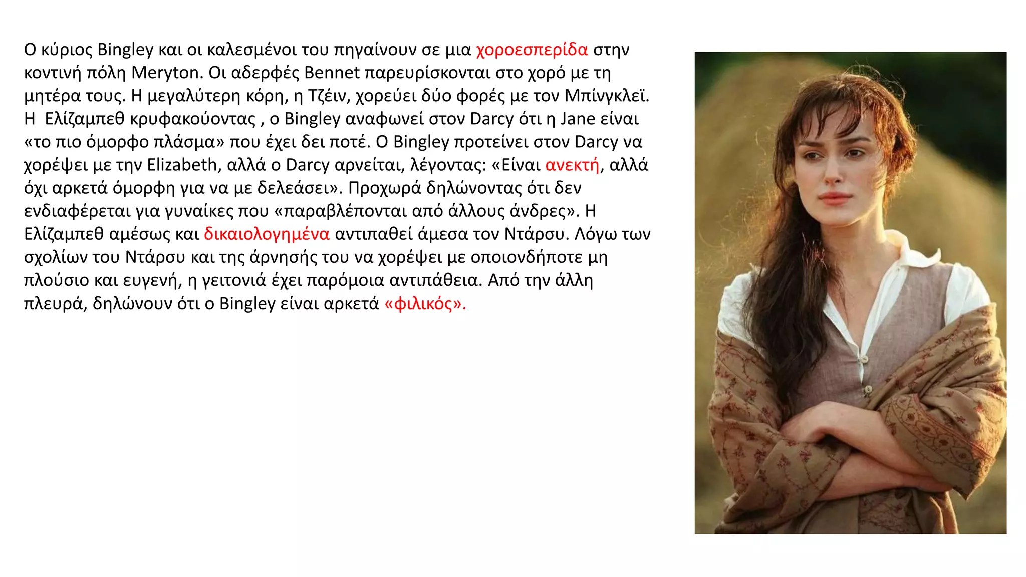 Ο κύριος Bingley και οι καλεσμένοι του πηγαίνουν σε μια χοροεσπερίδα στην
κοντινή πόλη Meryton. Οι αδερφές Bennet παρευρίσκονται στο χορό με τη
μητέρα τους. Η μεγαλύτερη κόρη, η Τζέιν, χορεύει δύο φορές με τον Μπίνγκλεϊ.
Η Ελίζαμπεθ κρυφακούοντας , ο Bingley αναφωνεί στον Darcy ότι η Jane είναι
«το πιο όμορφο πλάσμα» που έχει δει ποτέ. Ο Bingley προτείνει στον Darcy να
χορέψει με την Elizabeth, αλλά ο Darcy αρνείται, λέγοντας: «Είναι ανεκτή, αλλά
όχι αρκετά όμορφη για να με δελεάσει». Προχωρά δηλώνοντας ότι δεν
ενδιαφέρεται για γυναίκες που «παραβλέπονται από άλλους άνδρες». Η
Ελίζαμπεθ αμέσως και δικαιολογημένα αντιπαθεί άμεσα τoν Ντάρσυ. Λόγω των
σχολίων του Ντάρσυ και της άρνησής του να χορέψει με οποιονδήποτε μη
πλούσιο και ευγενή, η γειτονιά έχει παρόμοια αντιπάθεια. Από την άλλη
πλευρά, δηλώνουν ότι ο Bingley είναι αρκετά «φιλικός».
 
