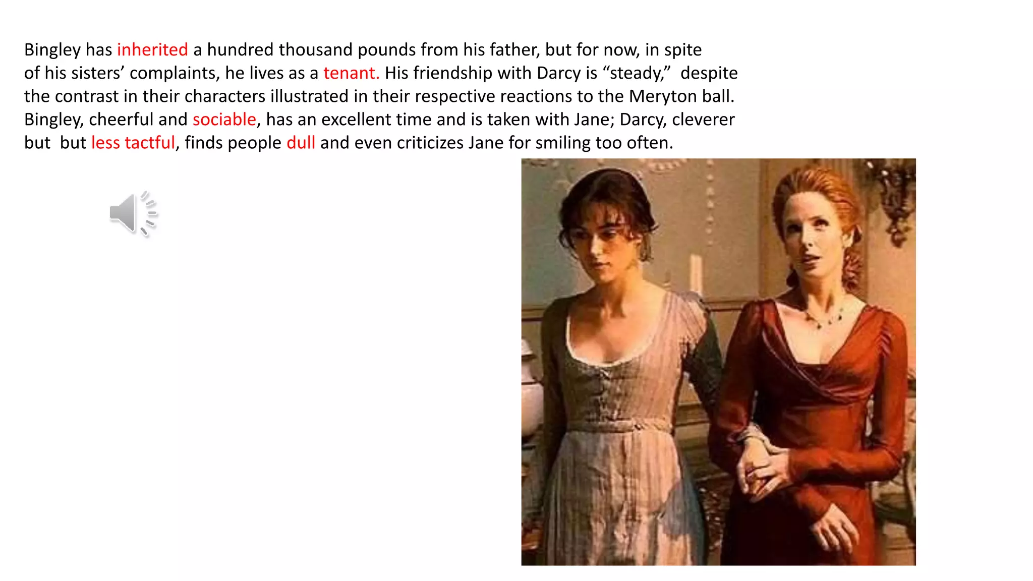 Bingley has inherited a hundred thousand pounds from his father, but for now, in spite
of his sisters’ complaints, he lives as a tenant. His friendship with Darcy is “steady,” despite
the contrast in their characters illustrated in their respective reactions to the Meryton ball.
Bingley, cheerful and sociable, has an excellent time and is taken with Jane; Darcy, cleverer
but but less tactful, finds people dull and even criticizes Jane for smiling too often.
 