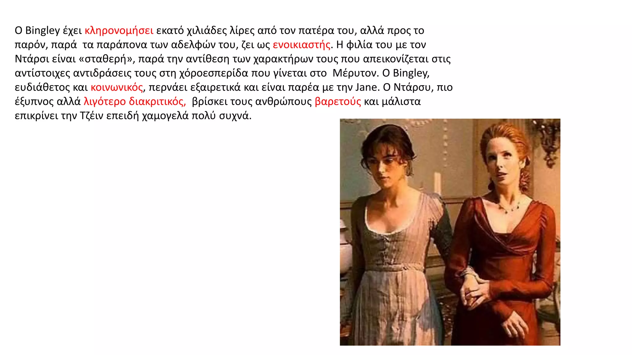 Ο Bingley έχει κληρονομήσει εκατό χιλιάδες λίρες από τον πατέρα του, αλλά προς το
παρόν, παρά τα παράπονα των αδελφών του, ζει ως ενοικιαστής. Η φιλία του με τον
Ντάρσι είναι «σταθερή», παρά την αντίθεση των χαρακτήρων τους που απεικονίζεται στις
αντίστοιχες αντιδράσεις τους στη χόροεσπερίδα που γίνεται στο Μέρυτον. Ο Bingley,
ευδιάθετος και κοινωνικός, περνάει εξαιρετικά και είναι παρέα με την Jane. Ο Ντάρσυ, πιο
έξυπνος αλλά λιγότερο διακριτικός, βρίσκει τους ανθρώπους βαρετούς και μάλιστα
επικρίνει την Τζέιν επειδή χαμογελά πολύ συχνά.
 